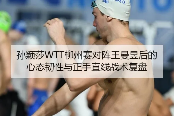 孙颖莎WTT柳州赛对阵王曼昱后的心态韧性与正手直线战术复盘